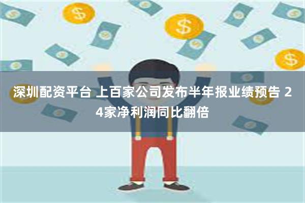 深圳配资平台 上百家公司发布半年报业绩预告 24家净利润同比翻倍