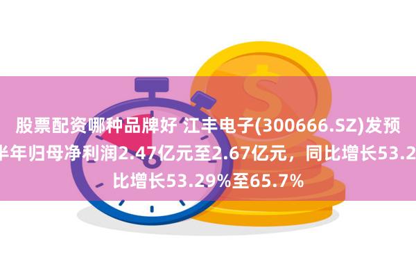 股票配资哪种品牌好 江丰电子(300666.SZ)发预增，预计上半年归母净利润2.47亿元至2.67亿元，同比增长53.29%至65.7%