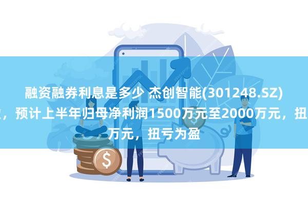 融资融券利息是多少 杰创智能(301248.SZ)发预盈，预计上半年归母净利润1500万元至2000万元，扭亏为盈