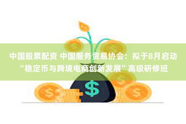 中国股票配资 中国服务贸易协会：拟于8月启动“稳定币与跨境电商创新发展”高级研修班