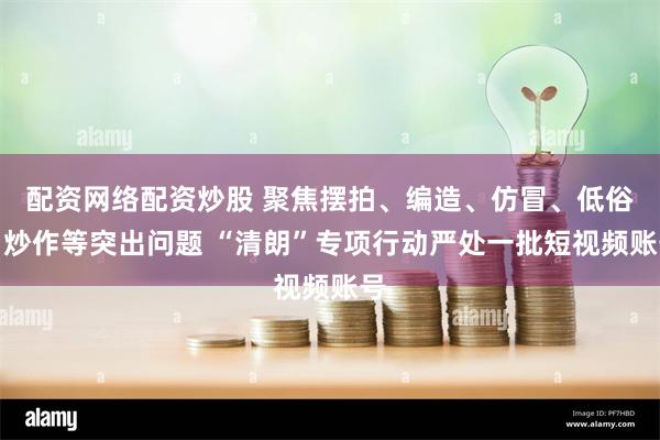配资网络配资炒股 聚焦摆拍、编造、仿冒、低俗、炒作等突出问题 “清朗”专项行动严处一批短视频账号