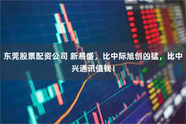 东莞股票配资公司 新易盛，比中际旭创凶猛，比中兴通讯值钱！
