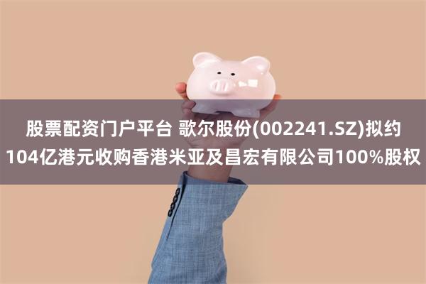 股票配资门户平台 歌尔股份(002241.SZ)拟约104亿港元收购香港米亚及昌宏有限公司100%股权