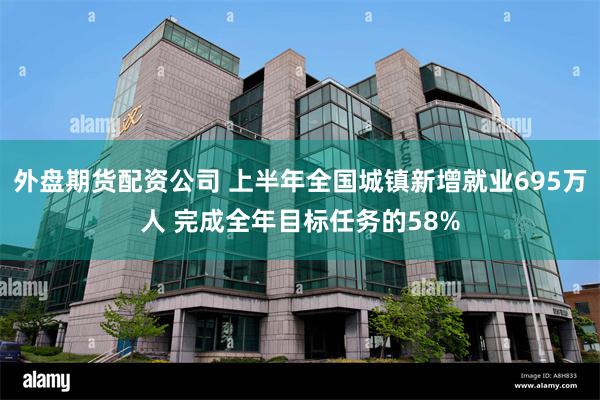 外盘期货配资公司 上半年全国城镇新增就业695万人 完成全年目标任务的58%