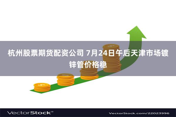 杭州股票期货配资公司 7月24日午后天津市场镀锌管价格稳