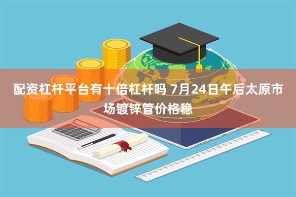 配资杠杆平台有十倍杠杆吗 7月24日午后太原市场镀锌管价格稳