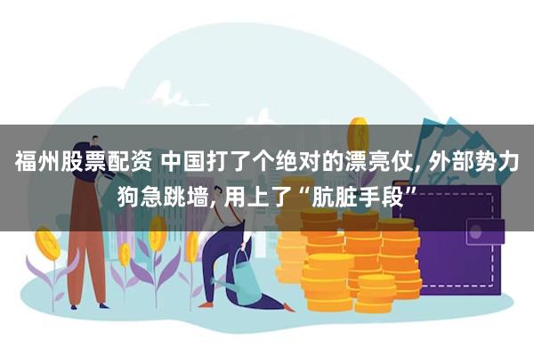 福州股票配资 中国打了个绝对的漂亮仗, 外部势力狗急跳墙, 用上了“肮脏手段”