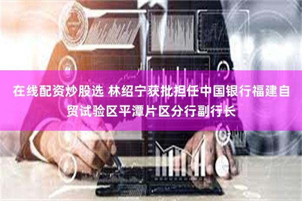 在线配资炒股选 林绍宁获批担任中国银行福建自贸试验区平潭片区分行副行长