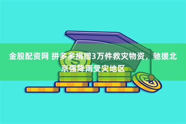 金股配资网 拼多多捐赠3万件救灾物资，驰援北京强降雨受灾地区