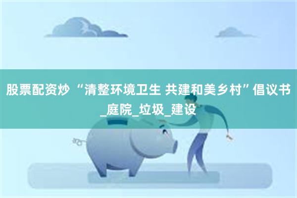 股票配资炒 “清整环境卫生 共建和美乡村”倡议书_庭院_垃圾_建设