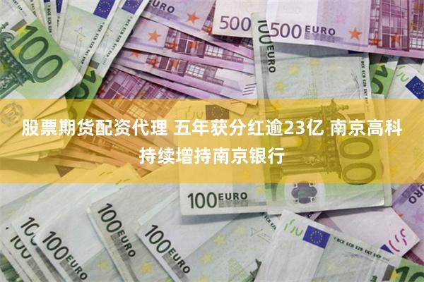 股票期货配资代理 五年获分红逾23亿 南京高科持续增持南京银行