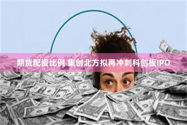 期货配资比例 集创北方拟再冲刺科创板IPO