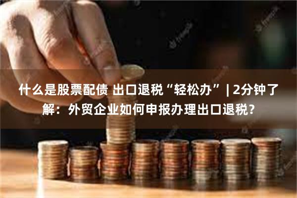 什么是股票配债 出口退税“轻松办” | 2分钟了解：外贸企业如何申报办理出口退税？