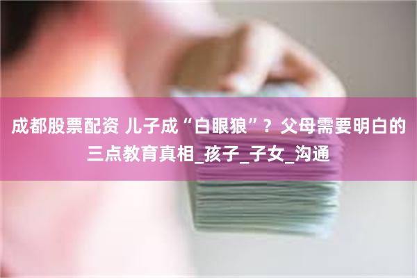 成都股票配资 儿子成“白眼狼”？父母需要明白的三点教育真相_孩子_子女_沟通