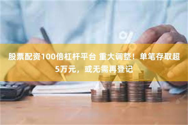 股票配资100倍杠杆平台 重大调整！单笔存取超5万元，或无需再登记