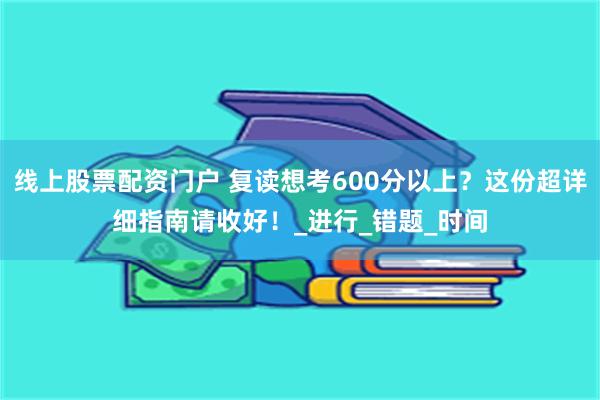 线上股票配资门户 复读想考600分以上？这份超详细指南请收好！_进行_错题_时间