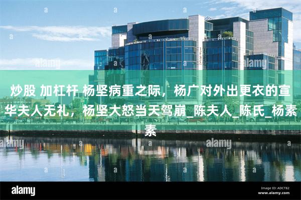 炒股 加杠杆 杨坚病重之际，杨广对外出更衣的宣华夫人无礼，杨坚大怒当天驾崩_陈夫人_陈氏_杨素