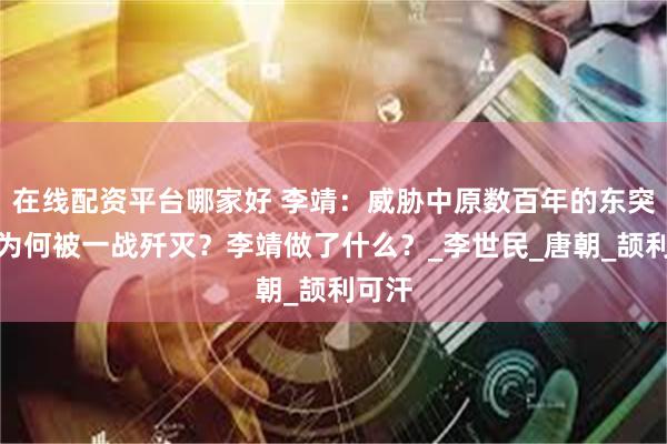 在线配资平台哪家好 李靖：威胁中原数百年的东突厥，为何被一战歼灭？李靖做了什么？_李世民_唐朝_颉利可汗