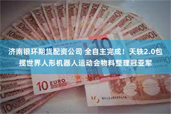 济南银环期货配资公司 全自主完成！天轶2.0包揽世界人形机器人运动会物料整理冠亚军