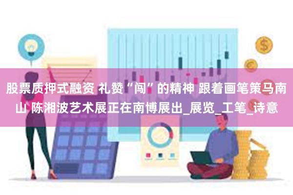 股票质押式融资 礼赞“闯”的精神 跟着画笔策马南山 陈湘波艺术展正在南博展出_展览_工笔_诗意
