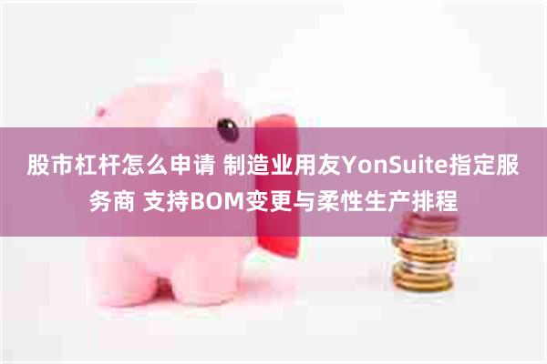 股市杠杆怎么申请 制造业用友YonSuite指定服务商 支持BOM变更与柔性生产排程
