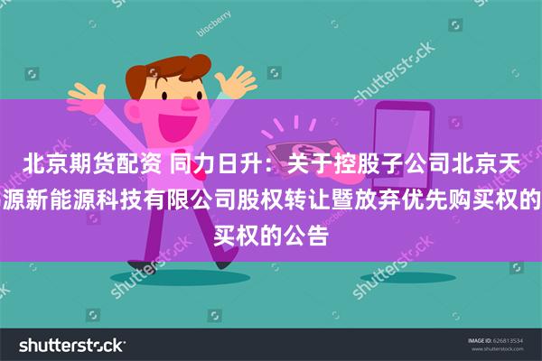 北京期货配资 同力日升：关于控股子公司北京天启鸿源新能源科技有限公司股权转让暨放弃优先购买权的公告