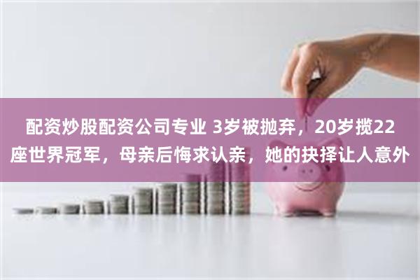 配资炒股配资公司专业 3岁被抛弃，20岁揽22座世界冠军，母亲后悔求认亲，她的抉择让人意外