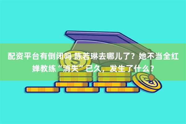配资平台有倒闭吗 陈若琳去哪儿了？她不当全红婵教练“消失”已久，发生了什么？