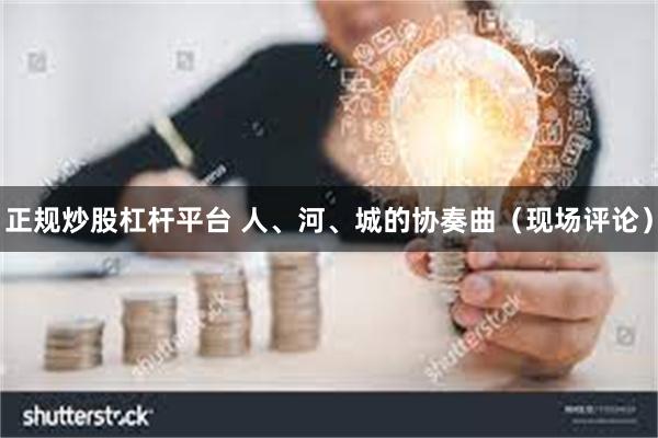 正规炒股杠杆平台 人、河、城的协奏曲(现场评论)