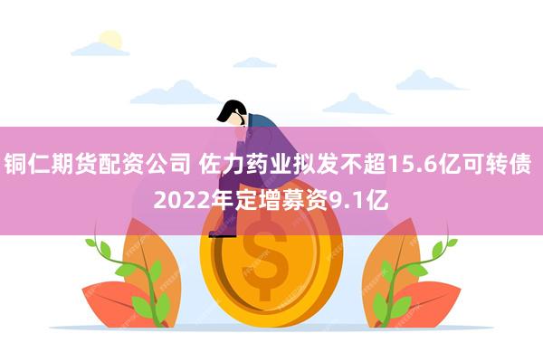 铜仁期货配资公司 佐力药业拟发不超15.6亿可转债 2022年定增募资9.1亿