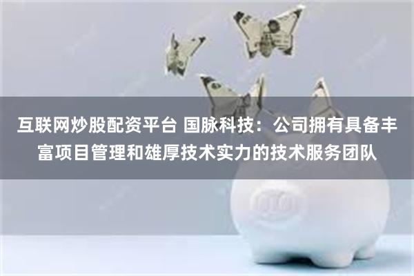 互联网炒股配资平台 国脉科技：公司拥有具备丰富项目管理和雄厚技术实力的技术服务团队